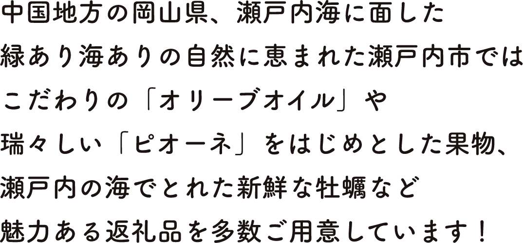 中国地方の岡山県、瀬戸内海に面した緑あり海ありの自然に恵まれた瀬戸内市ではこだわりの「オリーブオイル」や瑞々しい「ピオーネ」をはじめとした果物、瀬戸内の海でとれた新鮮な牡蠣など魅力ある返礼品を多数ご用意しています！